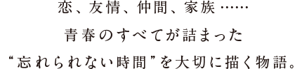 恋、友情、仲間、家族……青春のすべてが詰まった“忘れられない時間”を大切に描く物語。